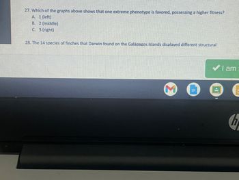 27. Which of the graphs above shows that one extreme phenotype is favored, possessing a higher fitness?
A. 1 (left)
B. 2 (middle)
C. 3 (right)
28. The 14 species of finches that Darwin found on the Galápagos Islands displayed different structural
I am
n