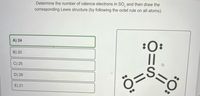 A) 24
B) 20
C) 25
D) 28
E) 21
Determine the number of valence electrons in SO, and then draw the
corresponding Lewis structure (by following the octet rule on all atoms).
:O:
||
Ö=
||
:O: