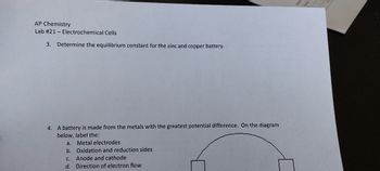 AP Chemistry
Lab # 21- Electrochemical Cells
3. Determine the equilibrium constant for the zinc and copper battery.
4.
A battery is made from the metals with the greatest potential difference. On the diagram
below, label the:
a. Metal electrodes
b.
Oxidation and reduction sides
C.
Anode and cathode
d. Direction of electron flow