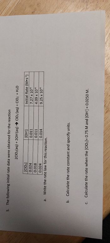 5. The following initial rate data were obtained for the reaction
a.
C.
2C1O₂(aq) + 2OH(aq) → CIO3(aq) + ClO₂ + H₂O
[CIO₂]
0.024
0.018
0.024
Write the rate law for this reaction.
[OH-]
0.011
0.011
0.014
b. Calculate the rate constant and specify units.
Initial Rate (Mos¹)
7.27 x 10-4
4.09 x 10-4
9.25 x 10-4
Calculate the rate when the [CIO₂] = 0.75 M and [OH-] = 0.0250 M.