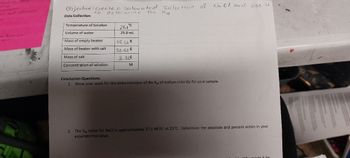 Module has
orting
Cassin
or self thation
or Dansho
ment
UN
Objective: create a saturated solution of Nall and use it
to
determine
Data Collection:
Temperature of Solution
Volume of water
Mass of empty beaker
Mass of beaker with salt
Mass of salt
Concentration of solution
21.1°C
25.0 mL
49.268
52.588
3.328
M
the
Kep
Conclusion Questions:
1. Show your work for the determination of the Ksp of sodium chloride for your sample.
2. The Kp value for NaCl is approximately 37.5 M²/L² at 25°C. Determine the absolute and percent errors in your
experimental value.
Why might it he