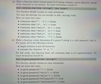 (a) Write a function which returns true if a C-string contains a given character, false
if the character is not present. Its exact declaration should be:
bool contains_char(char cstring[], char target)
The function should contain no cout statements.
You may use strlen, but not strchr or std::string.find.
Here are some test cases:
• contains char("", ’ a') → false
• contains_char("a", 'a') → true
• contains_char("hello", 'h’) → true
• contains_char("hello", 'e') H true
• contains_char("hello", 'o') → true
• contains_char("hello", '!’) H false
(b) Write a function which determines if a given C-string is a valid password, that is,
if it meets all of the following criteria:
• length between 8 and 30 characters
• contains the character '*' or '!’
For full credit, this function must call contains char in its implementation. Its
exact declaration should be:
bool is good_password (char cstring [])
The function should contain no cout statements.
Here are some test cases:
• is good password ("") false
• is-good-password("hello") → false
• is-good.password ("hello!") false
• is good.password("h*1loworld") true
• is-good-password("!helloworld") true
