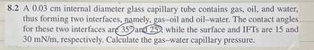 8.2 A 0.03 cm internal diameter glass capillary tube contains gas, oil, and water,
thus forming two interfaces, namely, gas-oil and oil-water. The contact angles
for these two interfaces are 359 and 25, while the surface and IFTs are 15 and
30 mN/m, respectively. Calculate the gas-water capillary pressure.