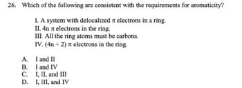 26. Which of the following are consistent with the requirements for aromaticity?
I. A system with delocalized л electrons in a ring.
II. 4n л electrons in the ring.
III. All the ring atoms must be carbons.
IV. (4n+2) π electrons in the ring.
A. I and II
AR
B. I and IV
C.
D.
I, II, and III
I, III, and IV