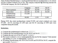 James Graham Manufacturing is a small manufacturer that uses machine-hours as its activity
base for assigned overhead costs to jobs. The company estimated thle following amounts for
2019 for the company, for Job 62 and Job 63:
Company
$60,000
$25,000
$72,000
Job 62
Job 63
Direct materials
Direct labor
Manufacturing
$4,500
$2,500
$7,100
$4,200
overhead costs
Machine hours
90,000
1,350
3,100
During 2019, the actual machine-hours totaled 95,000, and actual overhead costs were
$71,000. Job 62 consisting of 1,000 units and Job 63 consisting of 2000 units were
completed during the month.
Instructions:
a) Compute the predetermined overhead rate.
b) Compute the total manufacturing costs for Job 62 and Job 63.
c) Compute the unit cost of Jobs 62 and 63. - prm,
d) How much overhead is over or underapplied for the year for the company? State amount
and whether it is over- or underapplied.
e) If Graham Manufacturing sells Job 62 for $14,000 and $18,000 for Job 63, compute the
gross profit.
