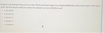 Suppose you borrowed $25,000 at a rate of 8.5% and must repay it in 5 equal installments at the end of each of the next 5
years. By how much would you reduce the amount you owe in the first year?
a. $5,108.30
b. $5,920.99
c. $5,572.70
d. $4,469.77
e. $5,804.89