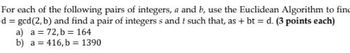 For each of the following pairs of integers, a and b, use the Euclidean Algorithm to find
d = gcd (2, b) and find a pair of integers s and t such that, as + bt = d. (3 points each)
a) a = 72,b= 164
b) a 416, b= 1390