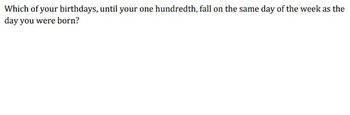 Which of your birthdays, until your one hundredth, fall on the same day of the week as the
day you were born?