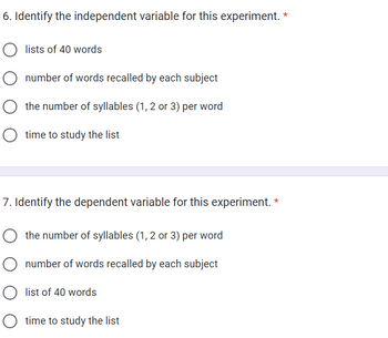 6. Identify the independent variable for this experiment. *
lists of 40 words
number of words recalled by each subject
the number of syllables (1, 2 or 3) per word
O time to study the list
7. Identify the dependent variable for this experiment. *
the number of syllables (1, 2 or 3) per word
O number of words recalled by each subject
O list of 40 words
time to study the list