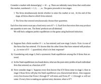 = 10 – q. There are infinitely many firms that could enter
Consider a market with demand p(g)
this market, numbered i = 1, 2,..., o. The game proceeds in two stages.
1 The firms simultaneously decide whether to enter the market or not. At the end of this
stage, all firms observe which firms entered.
2 The firms that entered simultaneously choose their quantities.
Each firm that enters must pay a fixed entry cost of F = 2. Each firm that enters then may produce
any quantity at zero cost. The firms' products are all identical.
We will find a subgame perfect equilibrium in this game using backward induction.
a) Suppose that a finite number N< o has entered, and now stage 2 starts. Firm i is one of
the firms that has entered. If it knows that the other firms that have entered will produce
q-i (a vector of N-1 quantities), what is its best response?
b) Considering only stage 2, find a symmetric Nash equilibrium among the N firms that en-
tered.
c) In the Nash equilibrium you found above, what are the post-entry profits of each individual
firm that entered, as a function of N?
d) Now consider stage 1. Suppose every firm knows that if N firms enter in stage 1, then in
stage 2 those firms will play the Nash equilibrium you characterized above. Also suppose
every firm knows that Firms 1 through N* will enter, and Firms N* +1 through oo will not
enter. If every firm is making an optimal entry decision, what is N*?
