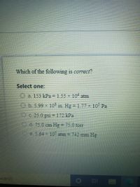 Which of the following is correct?
Select one:
O a. 153 kPa = 1.55 x 10 atm
O b. 5.99 x 10$ in. Hg 1.77 × 10 Pa
O C. 25.0 psi = 172 kPa
%3D
O d. 75.0 cn Hg = 75.0 tor
%3D
Oe. 5.64 x 10 atm = 742 mm Hg
%3D
search.
