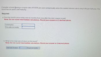 Consider a bond paying a coupon rate of 11.00% per year semiannually when the market interest rate is only 4.4% per half-year. The
bond has six years until maturity.
Required:
a. Find the bond's price today and six months from now after the next coupon is paid.
Note: Do not round intermediate calculations. Round your answers to 2 decimal places.
Current price
Price after six months
b. What is the total rate of return on the bond?
Note: Do not round intermediate calculations. Round your answer to 2 decimal places.
Total rate of return
% per six months