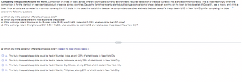 Comparing Cheap Dates Around the World. Comparison of prices or costs across different country and currency environments requires translation of the local currency into a single common currency. This is most meaningful when the
comparison is for the identical or near-identical product or service across countries. Deutsche Bank has recently started publishing a comparison of cheap dates-an evening on the town for two to eat at McDonald's, see a movie, and drink a
beer. Once all costs are converted to a common currency, the U.S. dollar in this case, the cost of the date can be compared across cities relative to the base case of a cheap date in USD in New York City. After completing the table
answer the following questions.
a. Which city in the table truly offers the cheapest date?
b. Which city in the table offers the most expensive cheap date?
c. If the exchange rate in Moscow on the Russian ruble (RUB) was 0.0429, instead of 0.0283, what would be the USD price?
d. If the exchange rate in Shanghai was CNY 6.54-1 USD, what would be its cost in USD and relative to a cheap date in New York City?
a. Which city in the table truly offers the cheapest date? (Select the best choice below.)
OA. The truly cheapest cheap date could be had in Mumbai, India, at only 25% of what it costs in New York City.
B. The truly cheapest cheap date could be had in Jakarta, Indonesia, at only 25% of what it costs in New York City.
OC. The truly cheapest cheap date could be had in Mexico City, Mexico, at only 25% of what it costs in New York City.
OD. The truly cheapest cheap date could be had in Manila, Phillipines, at only 25% of what it costs in New York City.