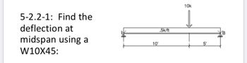 **Topic: Deflection Calculation for a Beam**

### Problem Statement: 
**5-2.2-1: Find the deflection at midspan using a W10X45:**

#### Diagram Explanation:
The provided diagram illustrates a simply supported beam with a length of 15 feet. The beam extends from point 'A' on the left to point 'B' on the right. Key features of the diagram include:

- A distributed load of 0.5 kips per foot (k/ft) that spans the entire length of the beam.
- A concentrated load of 10 kips (k) located at 10 feet from the left end (point 'A').
- The beam section used is a W10X45.

Detailed dimensions and loads are marked on the diagram:
- The span from point 'A' to the application point of the concentrated load is 10 feet.
- The span from the concentrated load to point 'B' is 5 feet.

### Instructions:
To determine the deflection at the midspan of the beam (7.5 feet from both ends, considering the total length of 15 feet), use the appropriate structural analysis methods for beams under mixed loading conditions (uniformly distributed load and point load). Ensure to consider the properties of a W10X45 beam section in your calculations.

### Note:
- W10X45 refers to a standard wide-flange I-beam used in construction, where '10' stands for the nominal depth (in inches) of the beam, and '45' represents the weight of the beam per foot (in pounds).
- Use the beam formulas and material properties (such as Young's Modulus) as required for accurate results. 

This page is designed to help students and engineers apply theoretical knowledge to practical structural problems in the field of civil engineering and structural analysis.