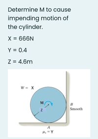 Determine M to cause
impending motion of
the cylinder.
X = 666N
Y = 0.4
%|
Z = 4.6m
W = X
M
B
Smooth
A
H, = Y
