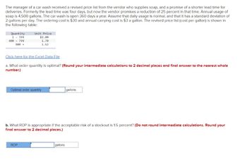 The manager of a car wash received a revised price list from the vendor who supplies soap, and a promise of a shorter lead time for
deliveries. Formerly the lead time was four days, but now the vendor promises a reduction of 25 percent in that time. Annual usage of
soap is 4,500 gallons. The car wash is open 360 days a year. Assume that daily usage is normal, and that it has a standard deviation of
2 gallons per day. The ordering cost is $30 and annual carrying cost is $3 a gallon. The revised price list (cost per gallon) is shown in
the following table:
Quantity
1 - 399
400 799
800 +
Unit Price
$2.00
1.70
1.62
Click here for the Excel Data File
a. What order quantity is optimal? (Round your intermediate calculations to 2 decimal places and final answer to the nearest whole
number.)
Optimal order quantity
ROP
b. What ROP is appropriate if the acceptable risk of a stockout is 1.5 percent? (Do not round intermediate calculations. Round your
final answer to 2 decimal places.)
gallons
gallons