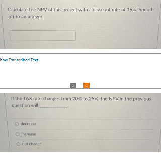 Calculate the NPV of this project with a discount rate of 16%. Round-
off to an integer.
how Transcribed Text
If the TAX rate changes from 20% to 25%, the NPV in the previous
question will
decrease
O increase
O not change