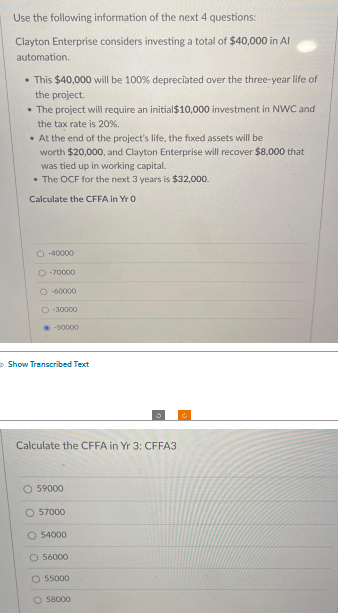 Use the following information of the next 4 questions:
Clayton Enterprise considers investing a total of $40,000 in Al
automation.
• This $40,000 will be 100% depreciated over the three-year life of
the project.
• The project will require an initial $10,000 investment in NWC and
the tax rate is 20%.
• At the end of the project's life, the fixed assets will be
worth $20,000, and Clayton Enterprise will recover $8,000 that
was tied up in working capital.
• The OCF for the next 3 years is $32,000.
Calculate the CFFA in Yr 0
O-40000
O-70000
O-60000
O-30000
-50000
Show Transcribed Text
Calculate the CFFA in Yr 3: CFFA3
O 59000
O 57000
O 54000
O 56000
O 55000
O 58000