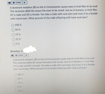Listen
A dominant mutation (B) on the X chromosome causes eyes in fruit flies to be oval.
The recessive allele (b) causes the eyes to be round. Just as in humans, in fruit flies
XY is male and XX is female. You take a male with oval eyes and cross it to a female
with round eyes. What percent of the male offspring with have oval eyes?
100 %
O 50%
75%
25 %
0%
Question 15
Listen
A dominant mutation (B) on the X chromosome causes eyes in fruit flies to be oval.
The recessive allele (b) causes the eyes to be round. Just as in humans, in fruit flies
XY is male and XX is female. You take a male with oval eyes and cross it to a female
with round eyes. What percent of the female offspring with have oval eyes?
100 %
50 %
75 %
0%
25 %