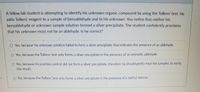 A fellow lab student is attempting to identify his unknown organic compound by using the Tollens' test. He
adds Tollens' reagent to a sample of benzaldehyde and to his unknown. You notice that neither his
benzaldehyde or unknown sámple solution formed a silver precipitate. The student confidently proclaims
that his unknown must not be an aldehyde. Is he correct?
Yes, because his unknown solution failed to form a silver precipitate that indicates the presence of an aldehyde.
O Yes, because the Tollens' test only forms a silver precipitate in the presence of an aromatic aldehyde.
O No, because his positive control did not form a silver precipitate, therefore he should gently heat the samples to verify
the result.
No, because the Tollens' test only forms a silver precipitate in the presence of a methyl ketone.
