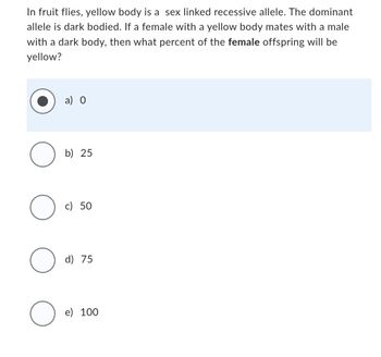 In fruit flies, yellow body is a sex linked recessive allele. The dominant
allele is dark bodied. If a female with a yellow body mates with a male
with a dark body, then what percent of the female offspring will be
yellow?
O
O
O
O
a) 0
b) 25
c) 50
d) 75
e) 100