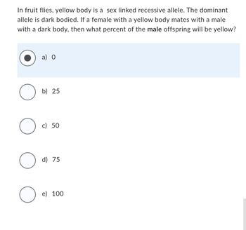 In fruit flies, yellow body is a sex linked recessive allele. The dominant
allele is dark bodied. If a female with a yellow body mates with a male
with a dark body, then what percent of the male offspring will be yellow?
O
O
O
O
a) 0
b) 25
c) 50
d) 75
e) 100