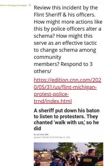 chema- Changing stereotypes
Review this incident by the
Flint Sheriff & his officers.
How might more actions like
this by police officers alter a
schema? How might this
serve as an effective tactic
to change schema among
community
members? Respond to 3
others/
https://edition.cnn.com/202
0/05/31/us/flint-michigan-
protest-police-
trnd/index.html
A sheriff put down his baton
to listen to protesters. They
chanted 'walk with us, so he
did
By Jay Croft, CNN
Updated 1749 GMT (0149 HKT) May 31, 2020
SHERIFF