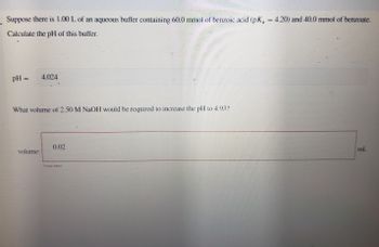 Suppose there is 1.00 L of an aqueous buffer containing 60.0 mmol of benzoic acid (pK₁ = 4.20) and 40.0 mmol of benzoate.
Calculate the pH of this buffer.
pH = 4.024
What volume of 2.50 M NaOH would be required to increase the pH to 4.932
0.02
volume:
ml.