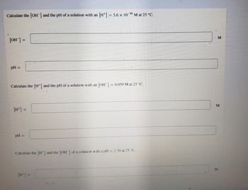 Calculate the [OH-] and the pH of a solution with an [H] = 5.6 x 10-¹0 M at 25 °C.
[OH-] =
pH =
Calculate the [H*] and the pH of a solution with an [OH-] = 0.059 M at 25 °C.
pH =
Calculate the [H] and the [OH] of a solution with a pH = 2.70 at 25 °C.
[H*] =
M