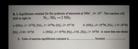 B. 1. Equilibrium constant for the synthesis of ammonia at 500c' , 6x 102. The reaction will
shift to right in:
N2+3H2 +2 NH3
a- [NH3].-1x 10³M, [N2].-1× 10*M, [H2].-2× 10³M
b- [NH3] -2x 10“M, [N2].-1.5× 10 M,
[H2] - 3.54x 10'M
c- [NH3].-1x 10"M, [N2].-5 M, [H2].-1x 10²M d- more than one choice
2. Unite of reaction equilibrium constant is
because
