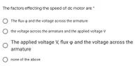 The factors effecting the speed of dc motor are *
The flux p and the voltage across the armature
O the voltage across the armature and the applied voltage V
The applied voltage V, flux p and the voltage across the
armature
none of the above
