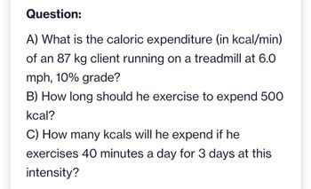 Question:
A) What is the caloric expenditure (in kcal/min)
of an 87 kg client running on a treadmill at 6.0
mph, 10% grade?
B) How long should he exercise to expend 500
kcal?
C) How many kcals will he expend if he
exercises 40 minutes a day for 3 days at this
intensity?