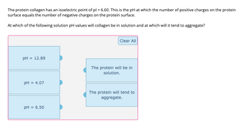 The protein collagen has an isoelectric point of pl = 6.60. This is the pH at which the number of positive charges on the protein
surface equals the number of negative charges on the protein surface.
At which of the following solution pH values will collagen be in solution and at which will it tend to aggregate?
pH = 12.89
pH = 4.07
PH = 6.50
Clear All
The protein will be in
solution.
The protein will tend to
aggregate.