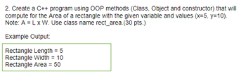 2. Create a C++ program using OOP methods (Class, Object and constructor) that will
compute for the Area of a rectangle with the given variable and values (x=5, y=10).
Note: A = L x W. Use class name rect_area. (30 pts.)
Example Output:
Rectangle Length = 5
Rectangle Width = 10
Rectangle Area = 50