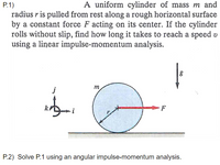 A uniform cylinder of mass m and
P.1)
radius r is pulled from rest along a rough horizontal surface
by a constant force F acting on its center. If the cylinder
rolls without slip, find how long it takes to reach a speed v
using a liņear impulse-momentum analysis.
m
j
F
i
P.2) Solve P.1 using an angular impulse-momentum analysis.
