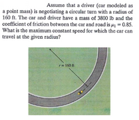 Assume that a driver (car modeled as
a point mass) is negotiating a circular turn with a radius of
160 ft. The car and driver have a mass of 3800 lb and the
coefficient of friction between the car and road is µ1 = 0.85.
What is the maximum constant speed for which the car can
travel at the given radius?
r= 160 ft
