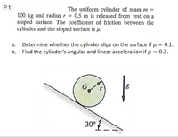 P.1)
The uniform cylinder of mass m =
100 kg and radius r = 0.5 m is released from rest on a
sloped surface. The coefficient of friction between the
cylinder and the sloped surface is µ.
a. Determine whether the cylinder slips on the surface if µ = 0.1.
b. Find the cylinder's angular and linear acceleration if u = 0.3.
30°
