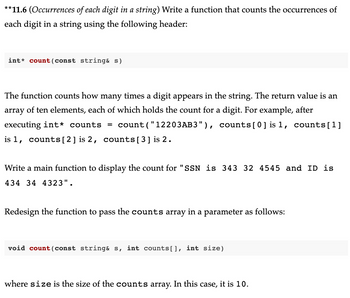 **11.6 (Occurrences of each digit in a string) Write a function that counts the occurrences of
each digit in a string using the following header:
int count (const string& s)
The function counts how many times a digit appears in the string. The return value is an
array of ten elements, each of which holds the count for a digit. For example, after
executing int* counts = count("12203AB3"), counts[0] is 1, counts[1]
is 1, counts [2] is 2, counts [3] is 2.
Write a main function to display the count for "SSN is 343 32 4545 and ID is
434 34 4323".
Redesign the function to pass the counts array in a parameter as follows:
void count (const string& s, int counts[], int size)
where size is the size of the counts array. In this case, it is 10.