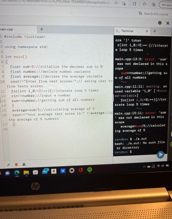 main.cpp
CO
1 #include <iostream>
2
3 using namespace std;
4
5 int main()
6 {
7 float sum-0;//initalize the decimal sum to 0
float number;//declare number variabke
float average;//declare the average variable
cout<<"Enter five test scores:";// asking user to
five tests scores
8
10
11
12
13
14
4649823738198eISBN=9781337631952&id=1504488916&snapshotld=2... A
16
17
18
+
for(int i_0; <5; ++){ //interate loop 5 times
cin>>number;//input a number
sum+=number;//getting
sum of all numbers
}
average=sum/5;//calculating average of 5
cout<<"Your average test score is:" <<average;//p
the average of 5 numbers
}
7
99+
a
> Terminal
-
✩
Q Search this course
X
I
Not syncin
+
ore')' token
r(int i_0; <5;++) {//interat
e loop 5 times
main.cpp:13:3: error: 'sum'
was not declared in this s
cope
erate loop 5 times
ANN
i X
sum+=number;//getting su
m of all numbers
A
main.cpp:11:11: warning: un
used variable 'i_0' [-Wunus
ed-variable]
for(int i_0; <5; ++){//int
ing average of 5
main.cpp:15:11: error: 'sum
was not declared in this
scope
average=sum/5;//calculat
sandbox $ ./a.out
bash: ./a.out: No such file
or directory
sandbox $
1