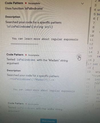 **Code Pattern: Incomplete**

### Uses Function `isPalindrome`

**Description:**

Searched your code for a specific pattern:

```
\s\sPalindrome\(string str\)
```

You can learn more about regular expressions.

---

**Code Pattern: Incomplete**

### Tested `isPalindrome` with the "Madam" String Argument

**Description:**

Searched your code for a specific pattern:

```
.*isPalindrome\("Madam"\s*\).*
```

You can learn more about regular expressions.

---

**Code Pattern: Incomplete**

### Tested `isPalindrome` with the "abBa" String Argument

You can learn more about regular expressions.

--- 

This section provides examples of how to identify and search for specific code patterns related to testing palindrome functionality in strings using the `isPalindrome` function. Regular expressions are used to find these patterns in the code, and you can learn more about how these expressions work to enhance your coding efficiency.