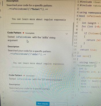 **Educational Website Transcription**

---

### Code Pattern Analysis

**Tested `isPalindrome` Function**

- **String Argument:** "Madam"

  **Description:** 
  - Searched your code for a specific pattern: `.*isPalindrome\("Madam"\).*`
  - This pattern indicates that the function `isPalindrome` was tested using the string "Madam".

- **String Argument:** "abBa"

  **Description:**
  - Searched your code for a specific pattern: `.*isPalindrome\("abBa"\).*`
  - This pattern suggests that the function `isPalindrome` was tested using the string "abBa".

- **String Argument:** "22"

  **Description:**
  - Searched your code for a specific pattern: `.*isPalindrome\("22"\).*`
  - This indicates the function `isPalindrome` was tested with the string "22".

You can learn more about regular expressions to help identify patterns like these.

---

### Code Explanation

The code snippet on the right defines a function `isPalindrome` that checks if a given string is a palindrome (reads the same forwards and backwards).

**C++ Code Components:**

1. **Header files:** 
   - `#include <iostream>`
   - `#include <string>`

2. **Namespace:**
   - `using namespace std;`

3. **Function: `isPalindrome`**
   - Uses a loop to compare characters from the start and end of the string.
   - Ignores case differences by using `tolower()`.

4. **Main Function:**
   - Initializes an array `string test[]` with examples.
   - Iterates over the array, printing results based on whether each string is a palindrome.

Overall, it checks various test strings ("trymeumyrt", etc.) for palindromic properties and prints the results.

--- 

This transcription is designed for educational use to help understand pattern recognition in code through both regular expressions and C++ code implementation.