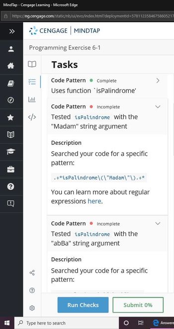 **Programming Exercise 6-1: Tasks**

**Code Pattern - Complete**
- **Uses function `isPalindrome`**

**Code Pattern - Incomplete**
- **Tested `isPalindrome` with the "Madam" string argument**

**Description**
- Searched your code for a specific pattern:
  ```
  .+*isPalindrome\("Madam"\).+*
  ```
- You can learn more about regular expressions [here](#).

**Code Pattern - Incomplete**
- **Tested `isPalindrome` with the "abBa" string argument**

**Description**
- Searched your code for a specific pattern.

**Buttons**
- **Run Checks**
- **Submit 0%**