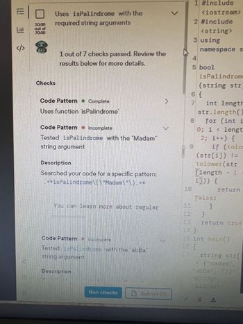 ### Palindrome Function Verification

#### Overview
This screen provides a progress report on palindrome function testing, showcasing your development in utilizing the `isPalindrome` function with required string arguments.

#### Test Summary
- **Score:** 10.00 out of 70.00
- **Check Status:** 1 out of 7 checks passed
- **Guidance:** Review the details below for improvement suggestions.

#### Detailed Checks

1. **Code Pattern: Function Usage**
   - **Status:** Complete
   - **Description:** Successfully uses the function `isPalindrome`.

2. **Code Pattern: Test with 'Madam'**
   - **Status:** Incomplete
   - **Description:** The function `isPalindrome` was not tested with the string argument `"Madam"`.

   *Details*: The code search was for the pattern: `.*isPalindrome\(.*"Madam".*\).*`

3. **Code Pattern: Test with 'aBbA'**
   - **Status:** Incomplete
   - **Description:** The function `isPalindrome` was not tested with the string argument `"aBbA"`.

#### Action Points
- Make sure to run tests using specific string arguments like `"Madam"` and `"aBbA"` to verify the functionality of your palindrome checker.

#### Code Snippet
The snippet included illustrates the implementation of `isPalindrome` in C++ using string manipulation to check palindrome status with character case insensitivity.

#### Suggestions for Improvement
- Utilize the `Run checks` button to re-evaluate your code after making necessary corrections.
- Explore regular expressions for more efficient pattern matching in your tests.

> Remember: Palindromes are strings that read the same forwards and backwards, disregarding case differences. Ensure your function handles this appropriately.