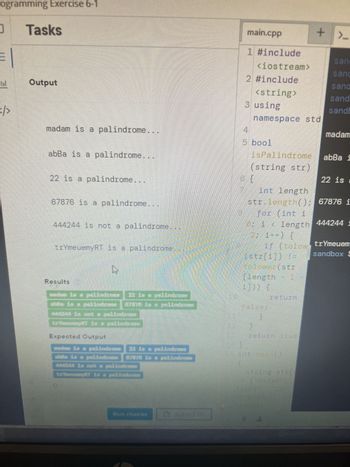 The image shows a snippet of code and an output window from a programming exercise designed to identify palindromes. Here's the transcription and explanation:

---

**Output:**

- madam is a palindrome...
- abBa is a palindrome...
- 22 is a palindrome...
- 67876 is a palindrome...
- 444244 is not a palindrome...
- trYmeuemyRT is a palindrome...

**Results:**

- madam is a palindrome
- abBa is a palindrome
- 22 is a palindrome
- 444244 is not a palindrome
- trYmeuemyRT is a palindrome

**Expected Output:**

- madam is a palindrome
- abba is a palindrome
- 22 is a palindrome
- 67876 is a palindrome
- 444244 is not a palindrome
- trYmeuemyRT is a palindrome

---

**Explanation of the Code:**

The code consists of a function named `isPalindrome` which takes a string `str` as input and checks if it is a palindrome. It uses the following logic:

1. Calculate the length of the string.
2. Iterate over half of the string, comparing characters from the beginning and the end.
3. If any character pair does not match (considering case insensitivity), return `false`.
4. If all pairs match, return `true`.

**Observations:**

- The output section shows how different strings are evaluated to determine if they are palindromes.
- The "Results" section shows the actual output produced by the code.
- The "Expected Output" section provides the correct outputs for testing, which the program aims to match.

This exercise demonstrates basic string manipulation and comparison techniques in programming to identify palindromes effectively.