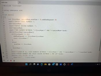 main.cpp
1 #include <iostream>
2
3 using namespace std;
4
5 int main()
6
67891pnvsuuuu
{
210
11
12
13
gº
14
15
18
19
20
21
22
23
24
25
26
int firstNum, secondNum, evenSum = 0, oddSumSquare= 0;
cout<<"ENTER FIRST NUMBER ";
cin>>firstNum;
cout<<"ENTER SECOND NUMBER: ";
+
cin>>secondNum;
cout<<"ODD NUMBER BETWEEN "<<firstNum<<" AND `"<<secondNum<<endl;
while(firstNum<=secondNum) {
if(firstNum%2 != 0) {
oddSumSquare += firstNum*firstNum;
cout<<firstNum<<" ";
}
}
else{
}
evenSum += firstNum;
firstNum++;
cout<<"\nSUM OF ALL EVEN NUMBERS BETWEEN "<<firstNum<<" AND "<<secondNum<<" = "<<evenSum<<endl;
cout<<"PRINT NUMBER AND THEIR SQUARE BETWEEN 1 AND 10"<<endl;
for(int i=1; i <=10; i++) {
cout<<i<<": "<<i*i<<endl;
O
C
▬▬
hp
99+
a
I
W