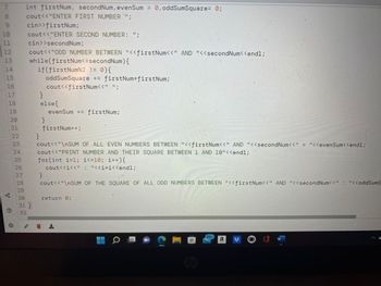 7 int firstNum, secondNum, evenSum = 0, oddSumSquare= 0;
cout<<"ENTER FIRST NUMBER '";
cin>>firstNum;
cout<<"ENTER SECOND NUMBER: ";
cin>>secondNum;
cout<<"ODD NUMBER BETWEEN "<<firstNum<<" AND "<<secondNum<<endl;
while(firstNum<=secondNum) {
if(firstNum%2 != 0) {
oddSumSquare += firstNum*firstNum;
cout<<firstNum<<" ";
BAHARNING
10
12
13
14
16
C
@
26
27
28
29
30
31}
32
}
}
else{
}
evenSum += firstNum;
}
firstNum++;
cout<<"\nSUM OF ALL EVEN NUMBERS BETWEEN "<<firstNum<<" AND "<<secondNum<<" = "<<evenSum<<endl;
cout<<"PRINT NUMBER AND THEIR SQUARE BETWEEN 1 AND 10"<<endl;
for(int i=1; i<=10; i++) {
cout<<i<<" : "<<i*i<<endl;
cout<<"\nSUM OF THE SQUARE OF ALL ODD NUMBERS BETWEEN "<<firstNum<<" AND "<<secondNum<<": "<<oddSumS
return 0;
O
CO
70
Cop
99+
a
W