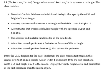 9.1 (The Rectangle class) Design a class named Rectangle to represent a rectangle. The
class contains:
• Two double data fields named width and height that specify the width and
height of the rectangle.
• A no-arg constructor that creates a rectangle with width 1 and height 1.
A constructor that creates a default rectangle with the specified width and
height.
●
• The accessor and mutator functions for all the data fields.
• A function named getArea() that returns the area of this rectangle.
• A function named getPerimeter() that returns the perimeter.
Draw the UML diagram for the class. Implement the class. Write a test program that
creates two Rectangle objects. Assign width 4 and height 40 to the first object and
width 3.5 and height 35.9 to the second. Display the width, height, area, and perimeters
of the first object and then the second object.