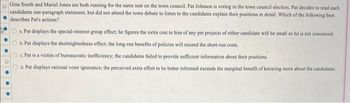 Gina Smith and Mariel Jones are both running for the same seat on the town council. Pat Johnson is voting in the town council election. Pat decides to read each
candidates one-paragraph statement, but did not attend the town debate to listen to the candidates explain their positions in detail. Which of the following best
describes Pat's actions?
a. Pat displays the special-interest group effect; he figures the extra cost to him of any pet projects of either candidate will be small so he is not concerned.
b. Pat displays the shortsightedness effect; the long-run benefits of policies will exceed the short-run costs.
c. Pat is a victim of bureaucratic inefficiency; the candidates failed to provide sufficient information about their positions.
d. Pat displays rational voter ignorance; the perceived extra effort to be better informed exceeds the marginal benefit of knowing more about the candidates.