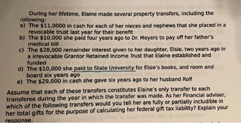 During her lifetime, Elaine made several property transfers, including the
following:
a) The $11,0000 in cash for each of her nieces and nephews that she placed in a
revocable trust last year for their benefit
b) The $10,000 she paid four years ago to Dr. Meyers to pay off her father's
medical bill
c) The $28,000 remainder interest given to her daughter, Elsie, two years ago in
a irrevocable Grantor Retained Income Trust that Elaine established and
funded
d) The $10,000 she paid to State University for Elsie's books, and room and
board six years ago
e) The $29,000 in cash she gave six years ago to her husband Rolf
Assume that each of these transfers constitutes Elaine's only transfer to each
transferee during the year in which the transfer was made. As her Financial adviser,
which of the following transfers would you tell her are fully or partially includible in
her total gifts for the purpose of calculating her federal gift tax liability? Explain your
response.