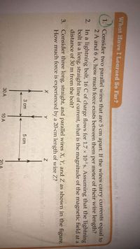 What Have I Learned So Far?ns rlt eblotbilempem orft ainonsepa an
1. Consider two parallel wires that are 5 cm apart. If the wires carry currents equal to
2 A and 6 A, how much force exists between them per meter of their wire length?
2. In a lightning bolt, 16 C of charge flows for 1.7 × 10-³ s. Assuming that the lightning
bolt is a long, straight line of current, what is the magnitude of the magnetic field at a
distance of 30 m from the bolt?
3. Consider three long, straight, and parallel wires X, Y, and Z as shown in the figure.
How much force is experienced by a 20-cm length of wire Z?
Y
3 cm
5 cm
ri te bloit itongem od
30 A
10 A
20 А
